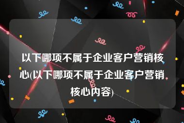 以下哪项不属于企业客户营销核心(以下哪项不属于企业客户营销核心内容)