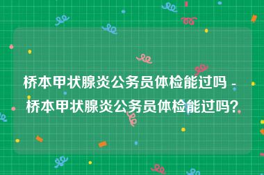 桥本甲状腺炎公务员体检能过吗 - 桥本甲状腺炎公务员体检能过吗？