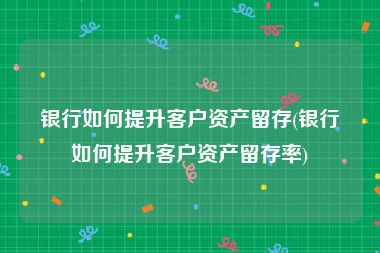 银行如何提升客户资产留存(银行如何提升客户资产留存率)