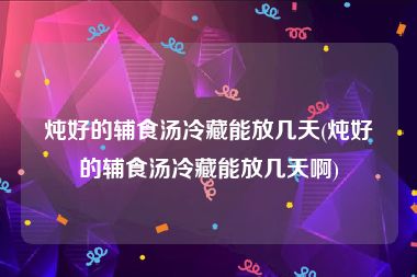 炖好的辅食汤冷藏能放几天(炖好的辅食汤冷藏能放几天啊)