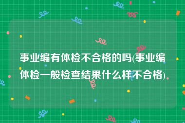 事业编有体检不合格的吗(事业编体检一般检查结果什么样不合格)