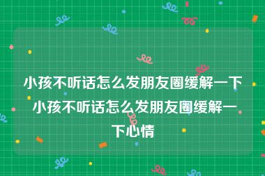 小孩不听话怎么发朋友圈缓解一下 小孩不听话怎么发朋友圈缓解一下心情