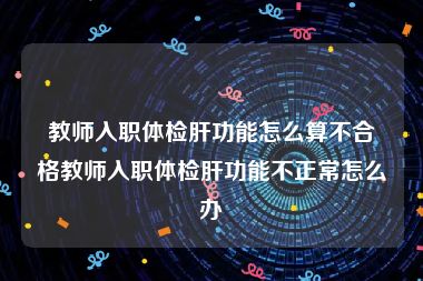 教师入职体检肝功能怎么算不合格教师入职体检肝功能不正常怎么办