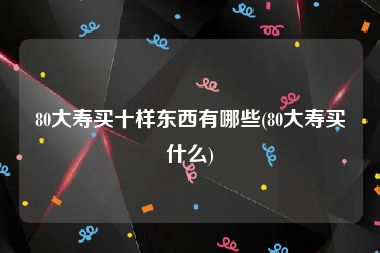 80大寿买十样东西有哪些(80大寿买什么)