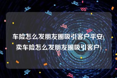 车险怎么发朋友圈吸引客户平安(卖车险怎么发朋友圈吸引客户)