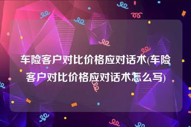 车险客户对比价格应对话术(车险客户对比价格应对话术怎么写)