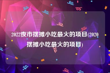 2022夜市摆摊小吃最火的项目(2020摆摊小吃最火的项目)