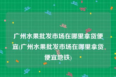 广州水果批发市场在哪里拿货便宜(广州水果批发市场在哪里拿货便宜地铁)