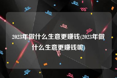 2023年做什么生意更赚钱(2023年做什么生意更赚钱呢)