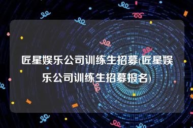 匠星娱乐公司训练生招募(匠星娱乐公司训练生招募报名)