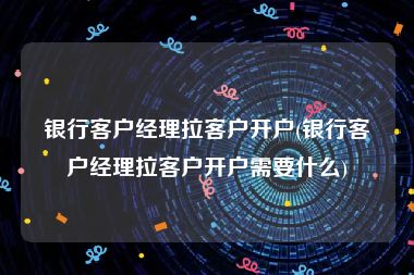 银行客户经理拉客户开户(银行客户经理拉客户开户需要什么)