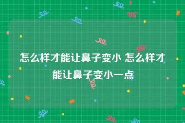 怎么样才能让鼻子变小 怎么样才能让鼻子变小一点