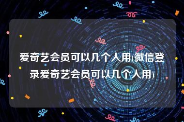 爱奇艺会员可以几个人用(微信登录爱奇艺会员可以几个人用)