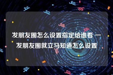 发朋友圈怎么设置指定给谁看 一发朋友圈就立马知道怎么设置