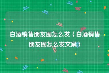 白酒销售朋友圈怎么发〈白酒销售朋友圈怎么发文案〉