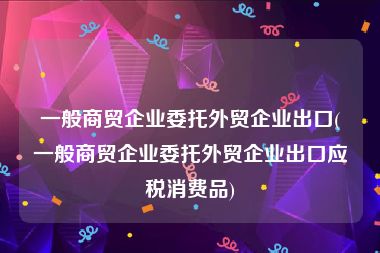 一般商贸企业委托外贸企业出口(一般商贸企业委托外贸企业出口应税消费品)