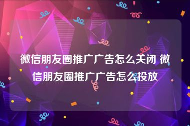 微信朋友圈推广广告怎么关闭 微信朋友圈推广广告怎么投放