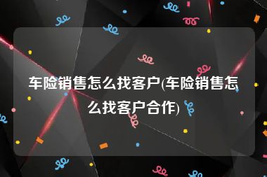 车险销售怎么找客户(车险销售怎么找客户合作)