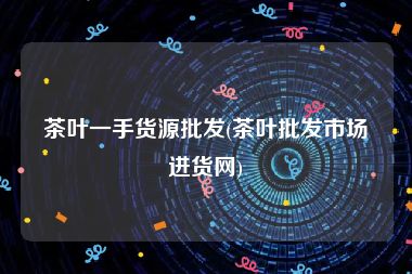 茶叶一手货源批发(茶叶批发市场进货网)