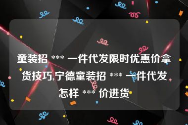 童装招 *** 一件代发限时优惠价拿货技巧,宁德童装招 *** 一件代发怎样 *** 价进货