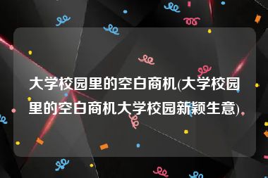 大学校园里的空白商机(大学校园里的空白商机大学校园新颖生意)