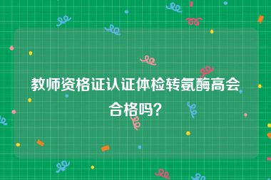 教师资格证认证体检转氨酶高会合格吗？