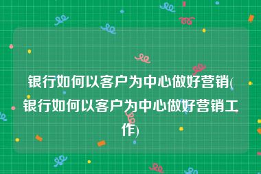 银行如何以客户为中心做好营销(银行如何以客户为中心做好营销工作)