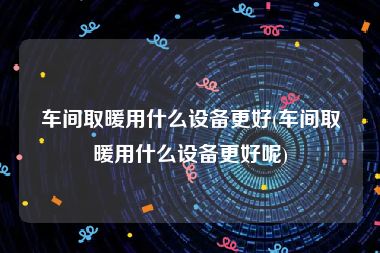 车间取暖用什么设备更好(车间取暖用什么设备更好呢)