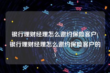 银行理财经理怎么邀约保险客户(银行理财经理怎么邀约保险客户的)