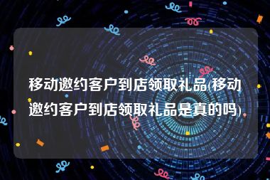 移动邀约客户到店领取礼品(移动邀约客户到店领取礼品是真的吗)