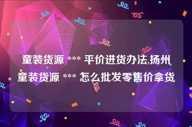 童装货源 *** 平价进货办法,扬州童装货源 *** 怎么批发零售价拿货