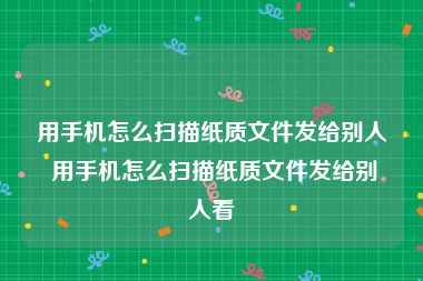 用手机怎么扫描纸质文件发给别人 用手机怎么扫描纸质文件发给别人看