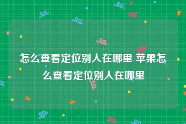 怎么查看定位别人在哪里 苹果怎么查看定位别人在哪里