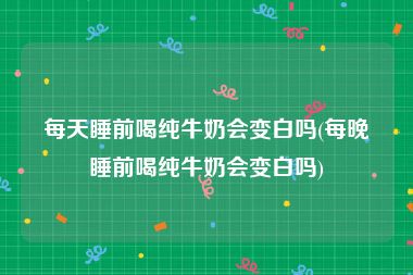 每天睡前喝纯牛奶会变白吗(每晚睡前喝纯牛奶会变白吗)