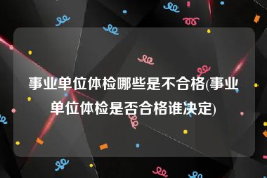 事业单位体检哪些是不合格(事业单位体检是否合格谁决定)