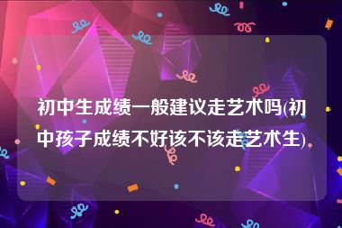 初中生成绩一般建议走艺术吗(初中孩子成绩不好该不该走艺术生)