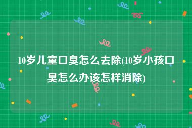 10岁儿童口臭怎么去除(10岁小孩口臭怎么办该怎样消除)