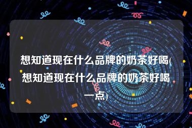 想知道现在什么品牌的奶茶好喝(想知道现在什么品牌的奶茶好喝一点)