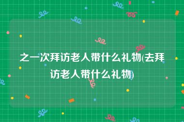 之一次拜访老人带什么礼物(去拜访老人带什么礼物)