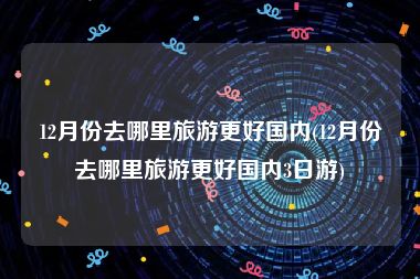 12月份去哪里旅游更好国内(12月份去哪里旅游更好国内3日游)