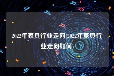 2022年家具行业走向(2022年家具行业走向如何)