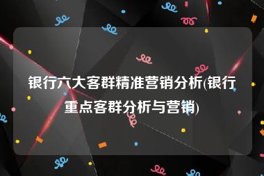 银行六大客群精准营销分析(银行重点客群分析与营销)