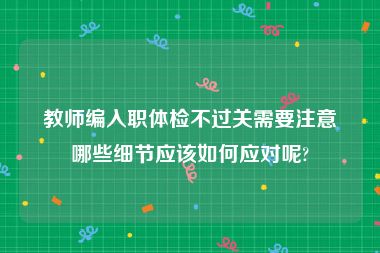 教师编入职体检不过关需要注意哪些细节应该如何应对呢?