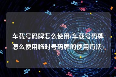 车载号码牌怎么使用(车载号码牌怎么使用临时号码牌的使用方法)