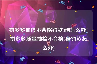 拼多多抽检不合格罚款3倍怎么办(拼多多质量抽检不合格3倍罚款怎么办)