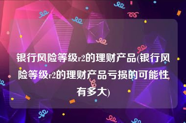 银行风险等级r2的理财产品(银行风险等级r2的理财产品亏损的可能性有多大)