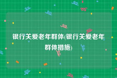 银行关爱老年群体(银行关爱老年群体措施)