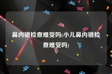 鼻内镜检查难受吗(小儿鼻内镜检查难受吗)