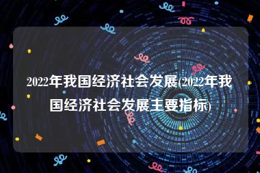 2022年我国经济社会发展(2022年我国经济社会发展主要指标)