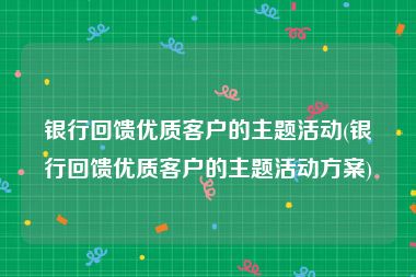 银行回馈优质客户的主题活动(银行回馈优质客户的主题活动方案)